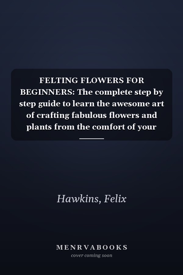 FELTING FLOWERS FOR BEGINNERS: The complete step by step guide to learn the awesome art of crafting fabulous flowers and plants from the comfort of your home
