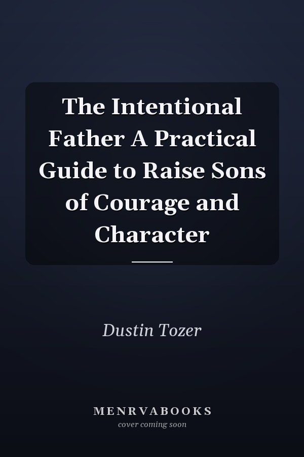 The Intentional Father A Practical Guide to Raise Sons of Courage and Character