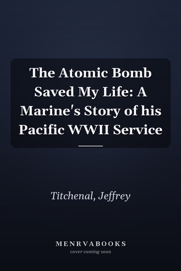 The Atomic Bomb Saved My Life: A Marine's Story of his Pacific WWII Service