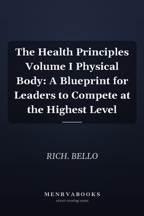 The Health Principles Volume I Physical Body: A Blueprint for Leaders to Compete at the Highest Level