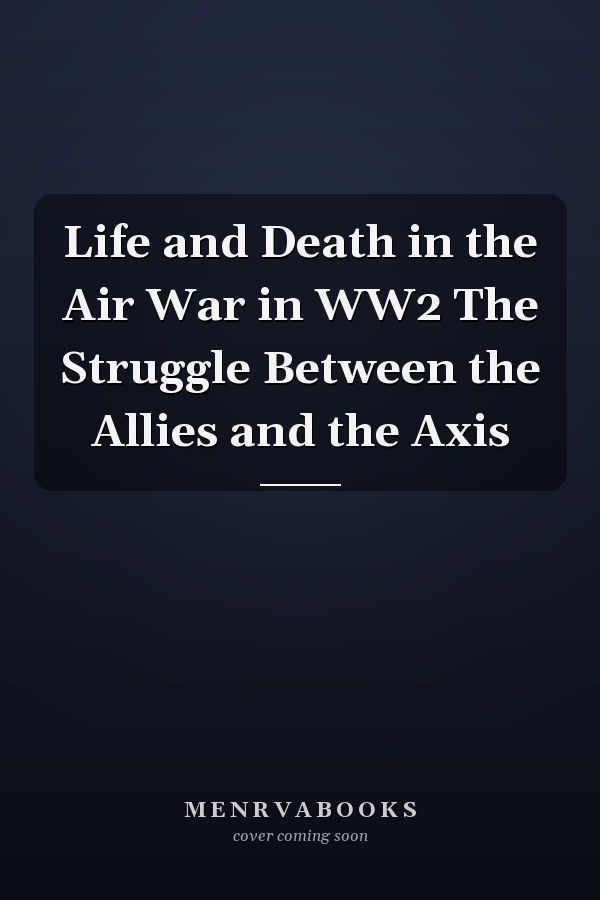 Life and Death in the Air War in WW2 The Struggle Between the Allies and the Axis