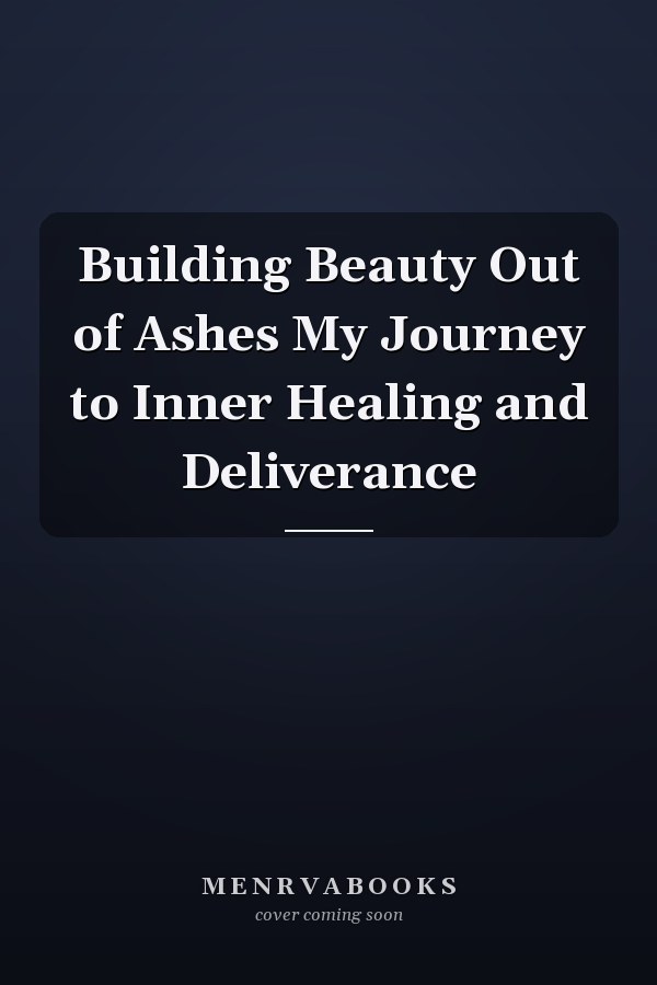 Building Beauty Out of Ashes My Journey to Inner Healing and Deliverance