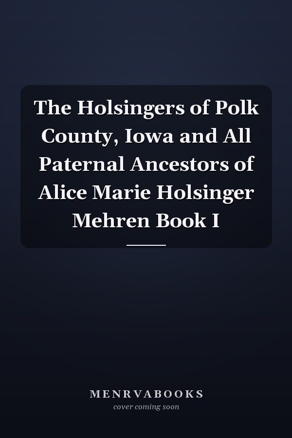 The Holsingers of Polk County, Iowa and All Paternal Ancestors of Alice Marie Holsinger Mehren Book I
