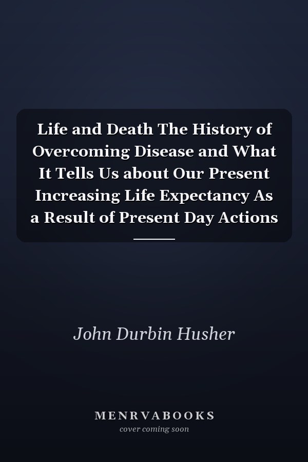 Life and Death The History of Overcoming Disease and What It Tells Us about Our Present Increasing Life Expectancy As a Result of Present Day Actions
