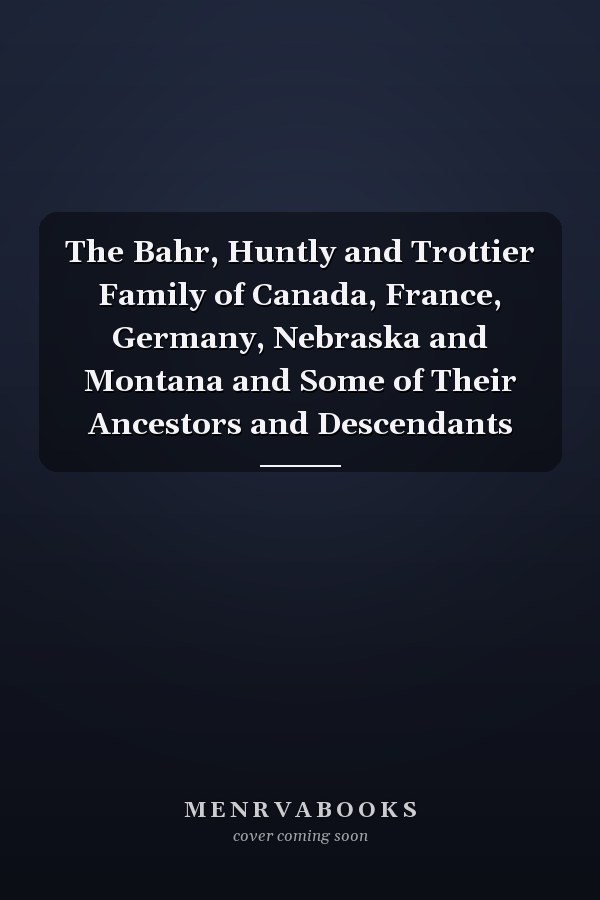 The Bahr, Huntly and Trottier Family of Canada, France, Germany, Nebraska and Montana and Some of Their Ancestors and Descendants