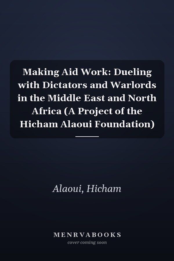 Making Aid Work: Dueling with Dictators and Warlords in the Middle East and North Africa (A Project of the Hicham Alaoui Foundation)
