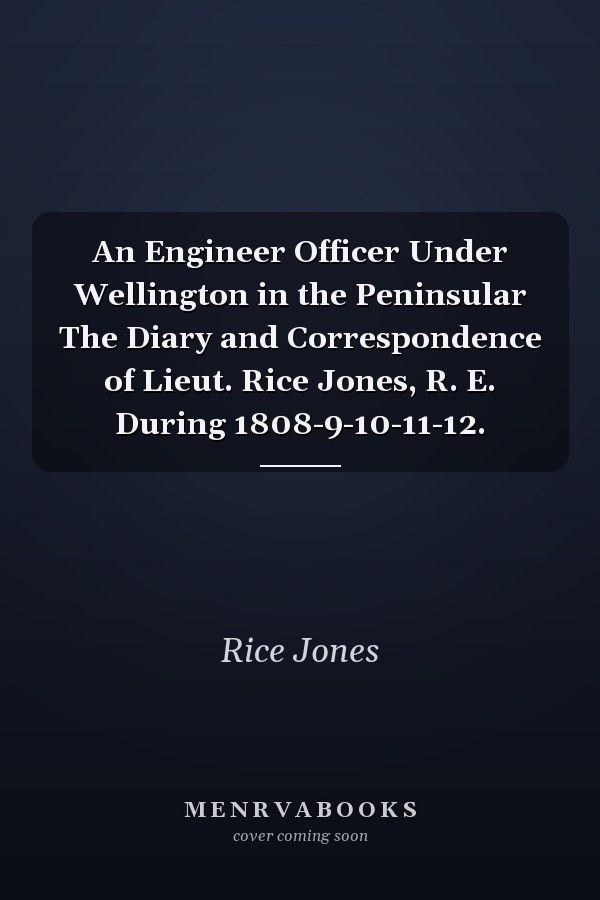 An Engineer Officer Under Wellington in the Peninsular The Diary and Correspondence of Lieut. Rice Jones, R. E. During 1808-9-10-11-12.