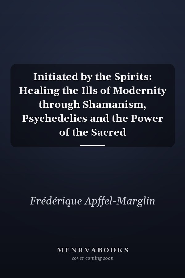Initiated by the Spirits: Healing the Ills of Modernity through Shamanism, Psychedelics and the Power of the Sacred