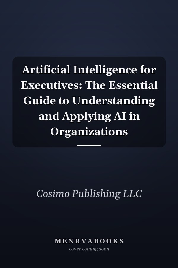 Artificial Intelligence for Executives: The Essential Guide to Understanding and Applying AI in Organizations