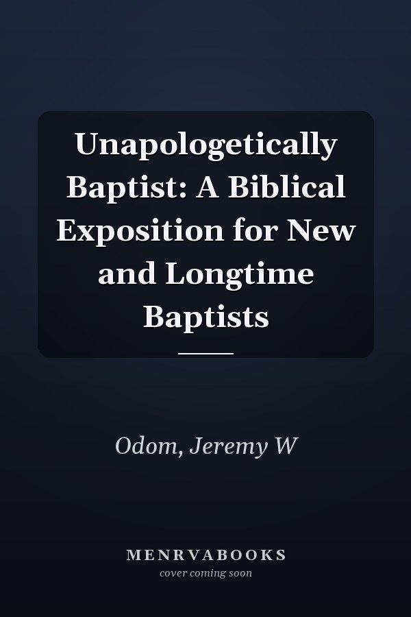 Unapologetically Baptist: A Biblical Exposition for New and Longtime Baptists