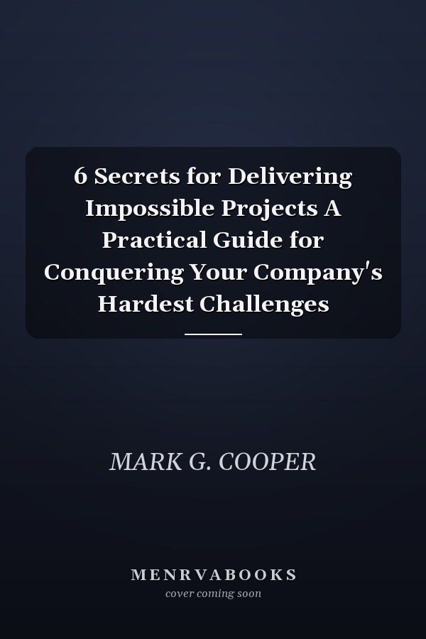 6 Secrets for Delivering Impossible Projects A Practical Guide for Conquering Your Company's Hardest Challenges