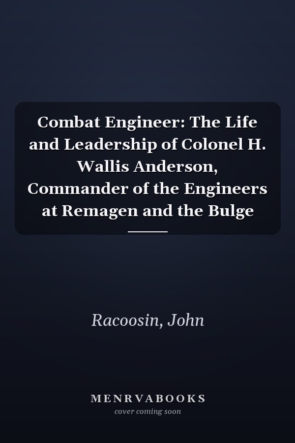 Combat Engineer: The Life and Leadership of Colonel H. Wallis Anderson, Commander of the Engineers at Remagen and the Bulge