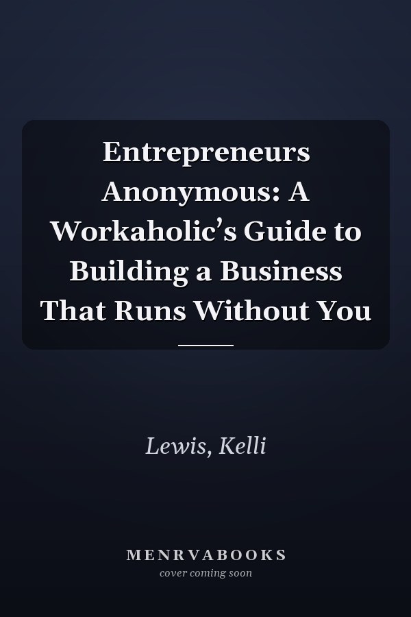 Entrepreneurs Anonymous: A Workaholic’s Guide to Building a Business That Runs Without You