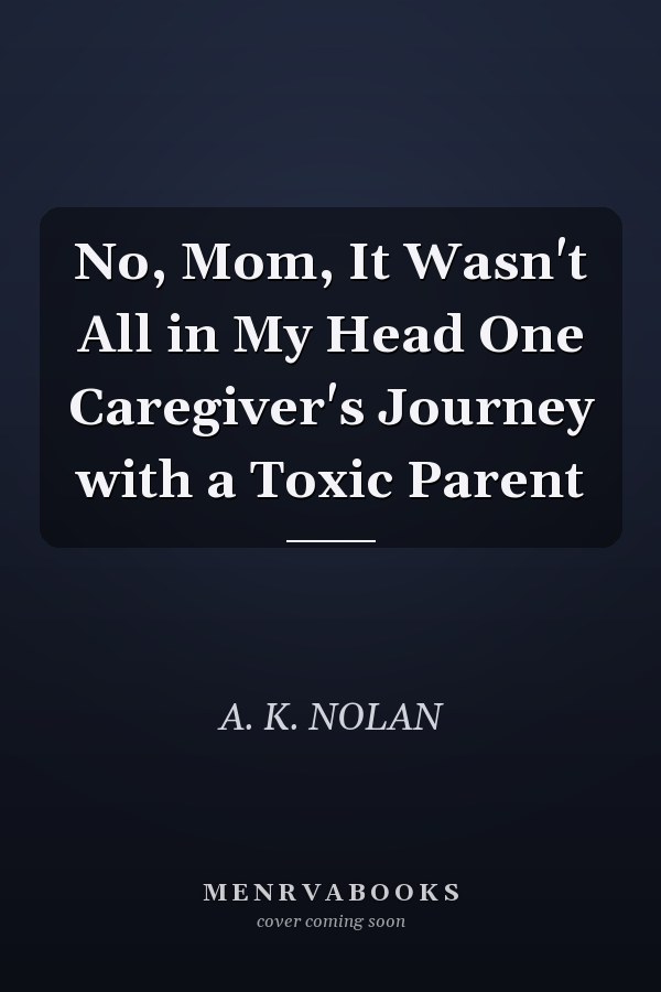 No, Mom, It Wasn't All in My Head One Caregiver's Journey with a Toxic Parent