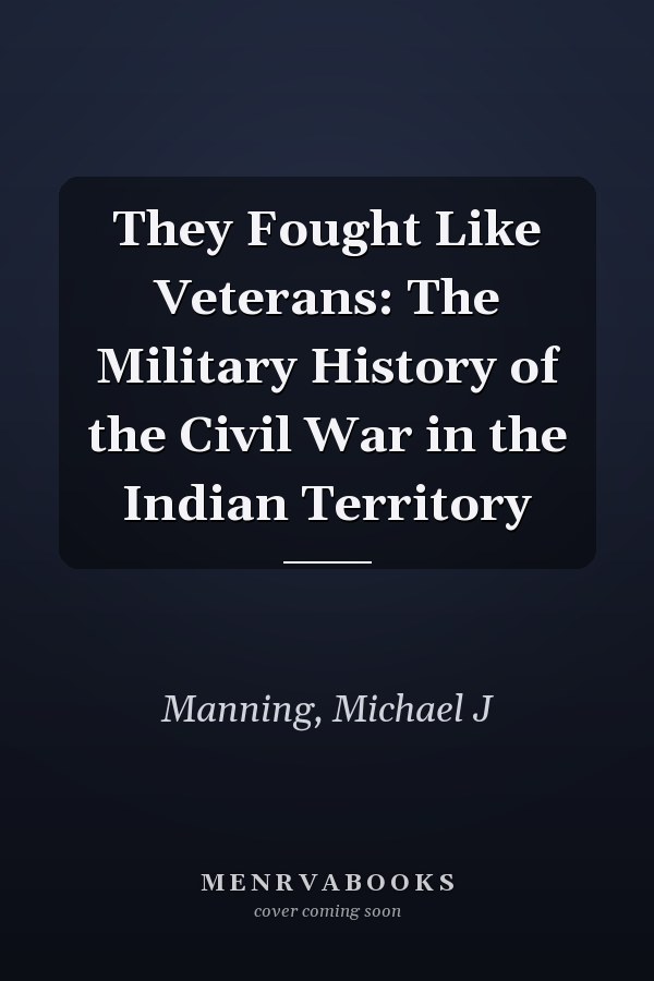 They Fought Like Veterans: The Military History of the Civil War in the Indian Territory