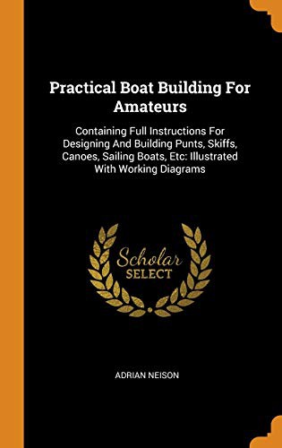 Practical Boat Building for Amateurs: Containing Full Instructions for Designing and Building Punts, Skiffs, Canoes, Sailing Boats, etc.