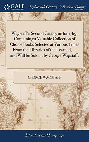 Wagstaff's second catalogue for 1769. Containing a valuable collection of choice books selected at various times from the libraries of the learned, ... and will be sold ... by George Wagstaff, ..