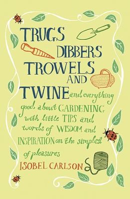 Trugs, Dibbers, Trowels and Twine: Everything Good About Gardening, With Little Tips and Words of Wisdom and Inspiration on the Simplest of Pleasures