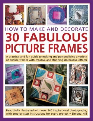 How To Make And Decorate 30 Fabulous Picture Frames: A Practical And Fun Guide To Making And Personalizing A Variety Of Picture Frames With Creative And Stunning Decorative Effects Beautifully Illustrated With Over 340 Inspirational Photographs With Stepbystep Instructions For Every Project