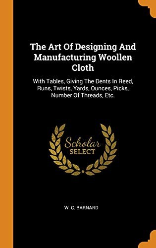 The Art of Designing and Manufacturing Woollen Cloth: With Tables, Giving the Dents in Reed, Runs, Twists, Yards, Ounces, Picks, Number of Threads, Etc.