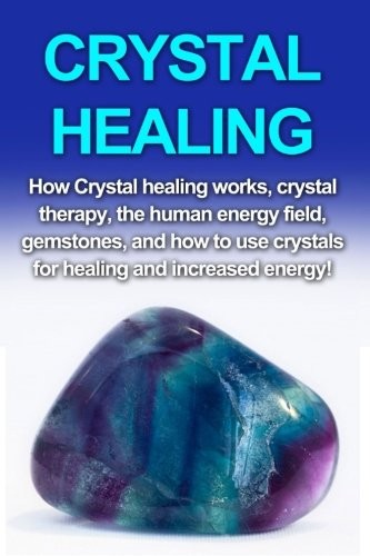 Crystal Healing: How Crystal Healing Works, Crystal Therapy, The Human Energy Field, Gemstones, and How to Use Crystals for Healing and Increased Energy!