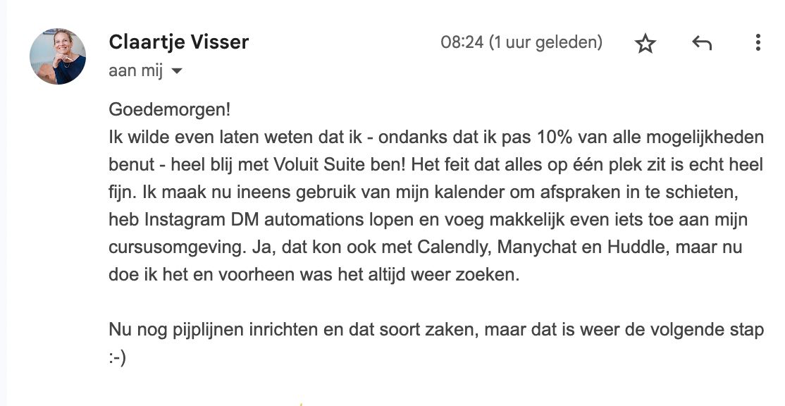 "Ik wilde even laten weten dat ik – ondanks dat ik pas 10% van alle mogelijkheden benut – heel blij ben met Voluit Suite! Het feit dat alles op één plek zit is echt heel fijn. Ik maak nu ineens gebruik van mijn kalender om afspraken in te schieten, heb Instagram DM automations lopen en voeg makkelijk even iets toe aan mijn cursusomgeving. Ja, dat kon ook met Calendly, Manychat en Huddle, maar nu dóe ik het. Voorheen was het altijd weer zoeken." "Ik wilde even laten weten dat ik – ondanks dat ik pas 10% van alle mogelijkheden benut – heel blij ben met Voluit Suite! Het feit dat alles op één plek zit is echt heel fijn. Ik maak nu ineens gebruik van mijn kalender om afspraken in te schieten, heb Instagram DM automations lopen en voeg makkelijk even iets toe aan mijn cursusomgeving. Ja, dat kon ook met Calendly, Manychat en Huddle, maar nu dóe ik het. Voorheen was het altijd weer zoeken."