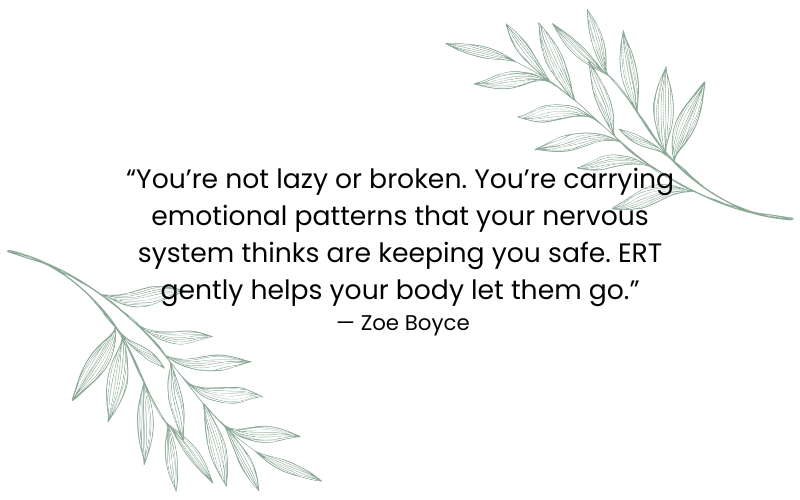 “You’re not lazy or broken. You’re carrying emotional patterns that your nervous system thinks are keeping you safe. ERT gently helps your body let them go.” — Zoe Boyce “You’re not lazy or broken. You’re carrying emotional patterns that your nervous system thinks are keeping you safe. ERT gently helps your body let them go.” — Zoe Boyce