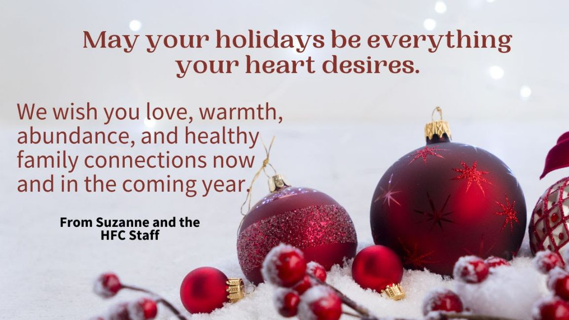 Red holiday ornaments on snow with text - May your holidays be everything your heart desires. We wish you love, warmth, abundance, and healthy family connections now and in the coming year. From Suzanne and the HFC Staff Red holiday ornaments on snow with text - May your holidays be everything your heart desires. We wish you love, warmth, abundance, and healthy family connections now and in the coming year. From Suzanne and the HFC Staff