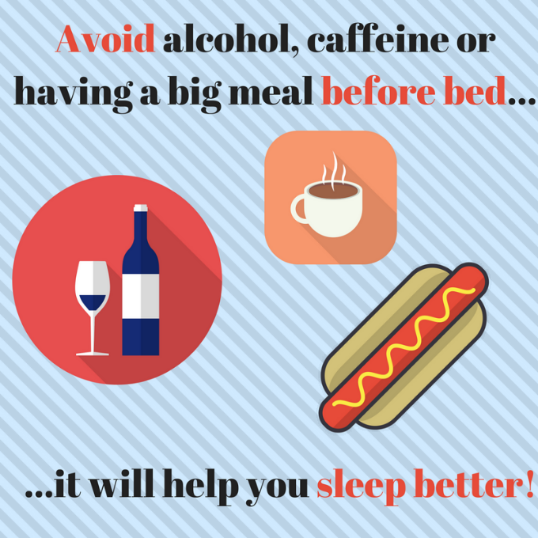 Avoid Large Meals, Caffeine and Alcohol Before Bedtime  Eat large meals earlier in the evening. If you eat a large meal right before bedtime, it can lead to discomfort and indigestion. A late large meal can cause your metabolism to run faster which could cause vivid dreams or nightmares, disrupting your sleep. Your body digesting your late meal can keep your body awake and prevent you from falling asleep easily. It is recommended that you don’t eat for two hours before bedtime.  Don’t drink caffeine late in the afternoon or evening because it will interfere with you getting a good night’s rest. Caffeine blocks adenosine, a sleep-inducing chemical that affects how fast you fall asleep, how many hours you sleep and your sleep quality. Caffeine also affects your slow-wave sleep, which impacts whether you feel refreshed after sleep. It is recommended that you avoid caffeine for at least 8 hours before sleep.  While alcohol can help some people fall asleep easier, it has a negative impact on your sleep. Alcohol can lead to frequent wakings and overall poor-quality sleep. When alcohol is long-term, it can cause chronic sleep problems and disorders like sleep apnea. It is recommended that you avoid alcohol for at least three hours before bedtime. 