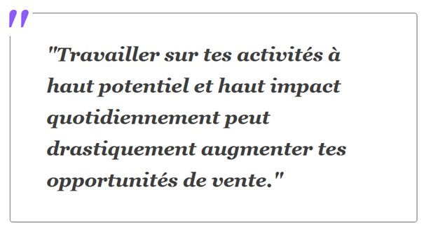 Travailler sur tes activités à haut potentiel et haut impact quotidiennement peut drastiquement augmenter tes opportunités de vente.