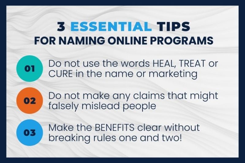 An informational graphic titled "3 Essential Tips For Naming Online Programs." The list includes: 01. Do not use the words HEAL, TREAT or CURE in the name or marketing. 02. Do not make any claims that might falsely mislead people. 03. Make the BENEFITS clear without breaking rules one and two! An informational graphic titled "3 Essential Tips For Naming Online Programs." The list includes: 01. Do not use the words HEAL, TREAT or CURE in the name or marketing. 02. Do not make any claims that might falsely mislead people. 03. Make the BENEFITS clear without breaking rules one and two!