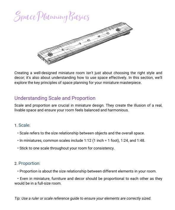 This image displays a section from a guide titled "Space Planning Basics". It includes text and an illustration of a ruler, explaining the importance of scale and proportion in miniature design. The content covers the following: Scale: Defines the size relationship between objects and the space. Common miniature scales are 1:12, 1:24, and 1:48. Emphasizes using a consistent scale for harmony. Proportion: Focuses on the size relationship between various elements in a room. Highlights that furniture and decor should be proportional, similar to full-size rooms. There is also a tip suggesting the use of a ruler or scale reference guide for accuracy. This image displays a section from a guide titled "Space Planning Basics". It includes text and an illustration of a ruler, explaining the importance of scale and proportion in miniature design. The content covers the following: Scale: Defines the size relationship between objects and the space. Common miniature scales are 1:12, 1:24, and 1:48. Emphasizes using a consistent scale for harmony. Proportion: Focuses on the size relationship between various elements in a room. Highlights that furniture and decor should be proportional, similar to full-size rooms. There is also a tip suggesting the use of a ruler or scale reference guide for accuracy.