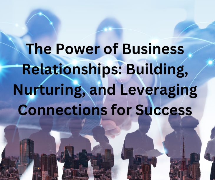 The Power of Business Relationships: Building, Nurturing, and Leveraging Connections for Success