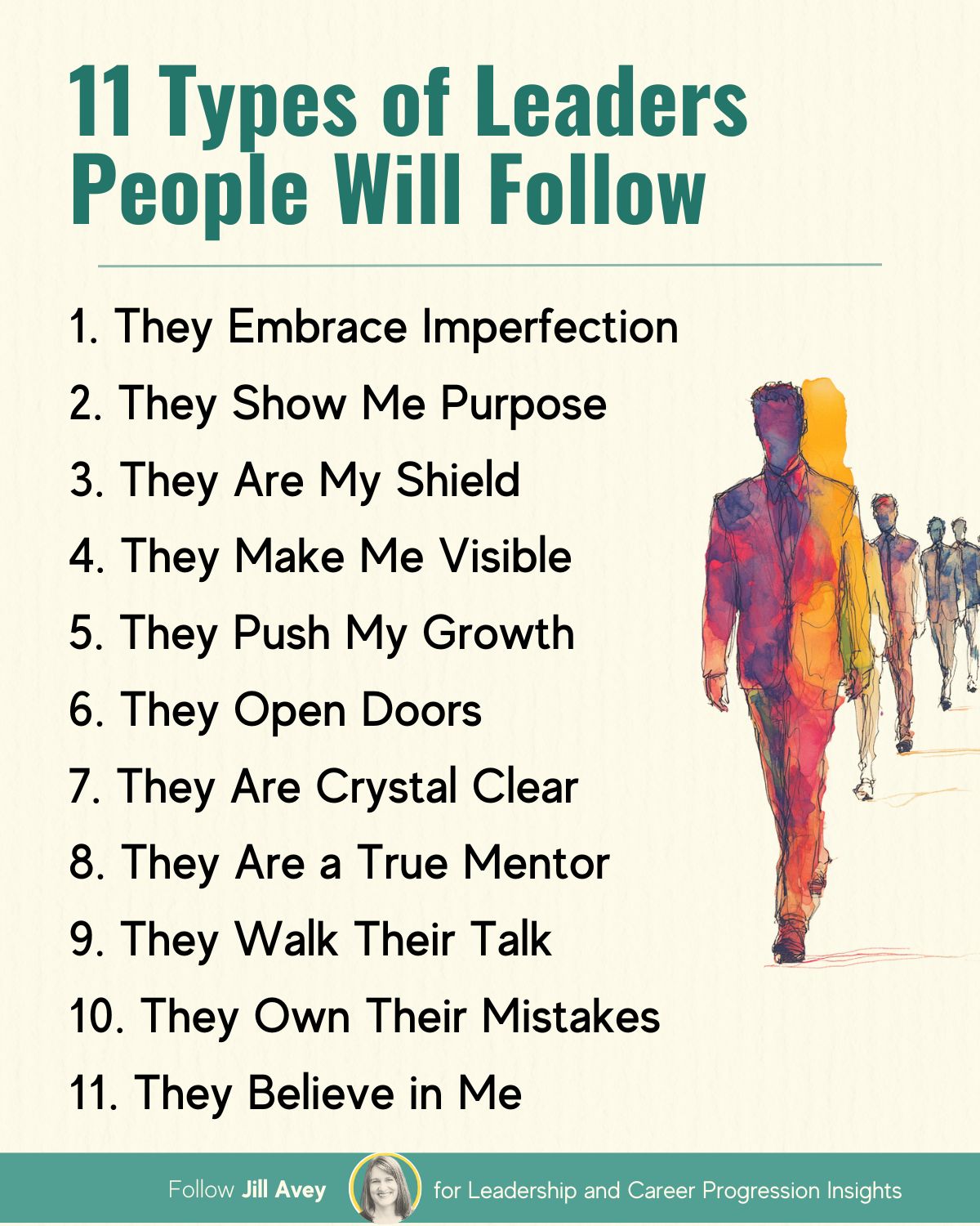 "11 Types of Leaders People Will Follow." It lists the following characteristics:  They Embrace Imperfection They Show Me Purpose They Are My Shield They Make Me Visible They Push My Growth They Open Doors They Are Crystal Clear They Are a True Mentor They Walk Their Talk They Own Their Mistakes They Believe in Me On the right side of the list, there is a graphic of several stylized figures walking, with the lead figure in the foreground and others following behind. The lead figure is rendered in multiple colors, suggesting dynamism or presence. The image also includes text at the bottom: "Follow Jill Avey" with a small circular photo, and "for Leadership and Career Progression Insights.