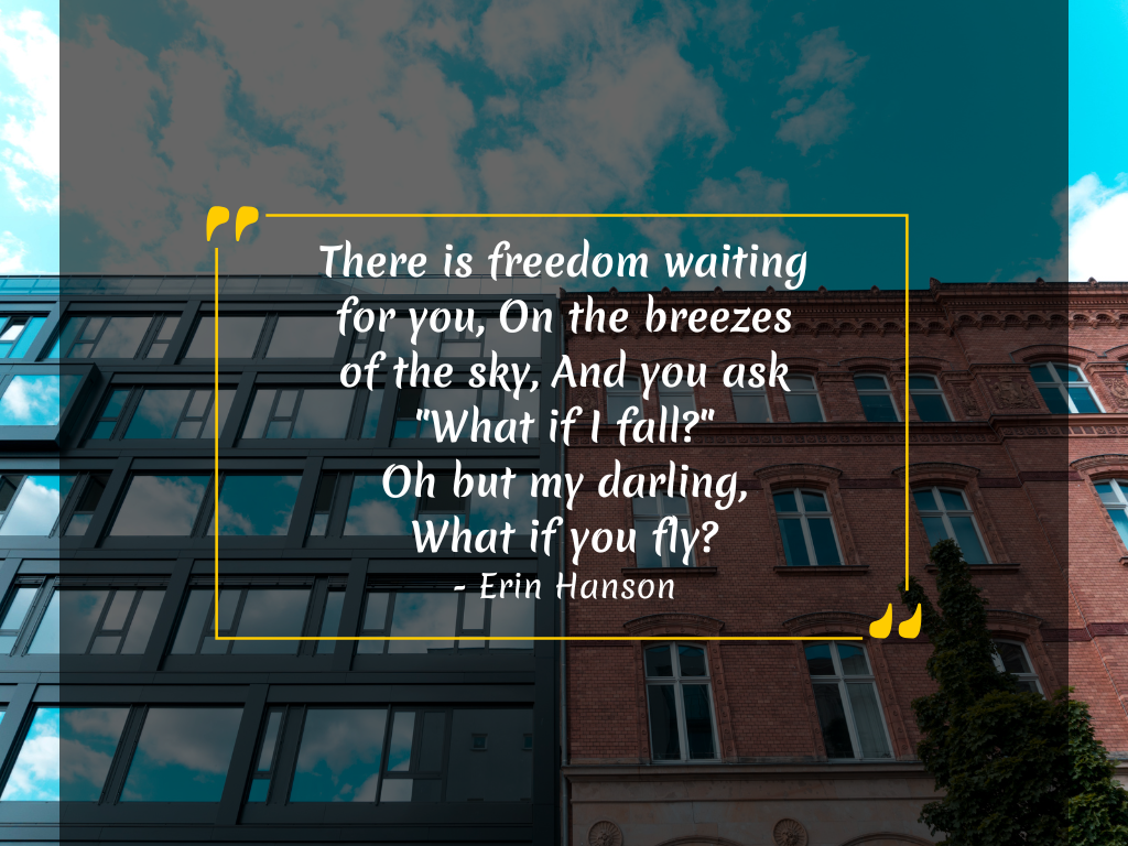 There is freedom waiting for you, On the breezes of the sky, And you ask "What if I fall?" Oh but my darling, What if you fly? - Erin Hanson