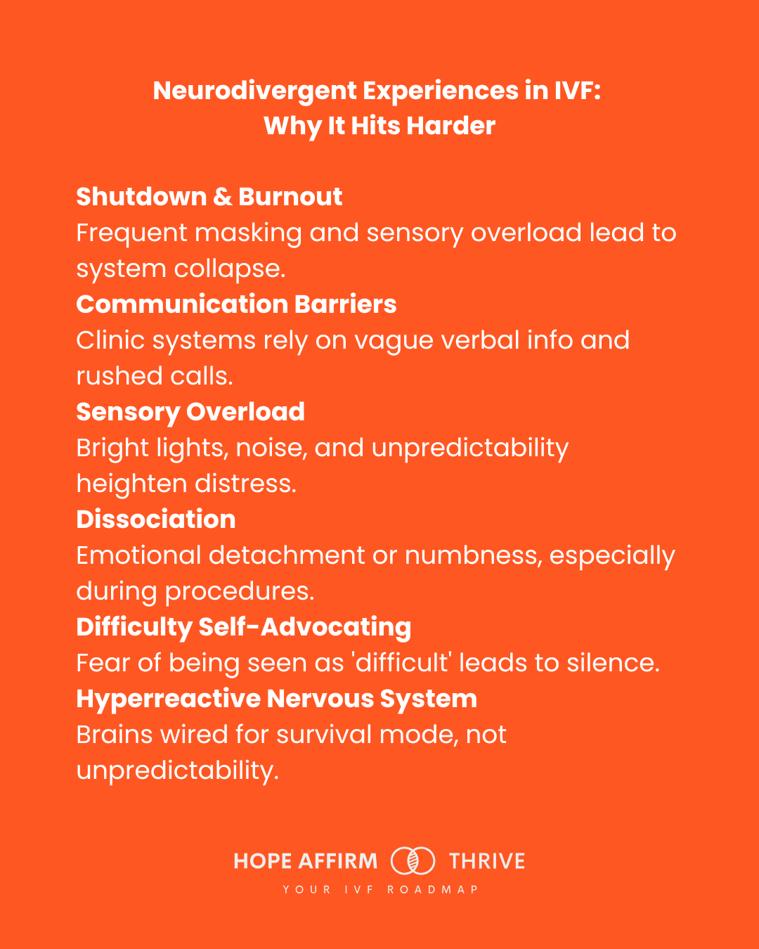 Neurodivergent Experiences in IVF: Why It Hits Harder • Shutdown & Burnout Frequent masking and sensory overload lead to system collapse. • Communication Barriers Clinic systems rely on vague verbal info and rushed calls. • Sensory Overload Bright lights, noise, and unpredictability heighten distress. • Dissociation Emotional detachment or numbness, especially during procedures. • Difficulty Self-Advocating Fear of being seen as 'difficult' leads to silence. ^ Hyperreactive Nervous System Brains wired for survival mode, not unpredictability. Neurodivergent Experiences in IVF: Why It Hits Harder • Shutdown & Burnout Frequent masking and sensory overload lead to system collapse. • Communication Barriers Clinic systems rely on vague verbal info and rushed calls. • Sensory Overload Bright lights, noise, and unpredictability heighten distress. • Dissociation Emotional detachment or numbness, especially during procedures. • Difficulty Self-Advocating Fear of being seen as 'difficult' leads to silence. ^ Hyperreactive Nervous System Brains wired for survival mode, not unpredictability.