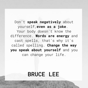 Don't speak negatively about yourself, even as a joke. Your body doesn't know the difference. Words are energy and cast spells, that's why it's called spelling. Change the way you speak about yourself and you can change your life. Bruce Lee Don't speak negatively about yourself, even as a joke. Your body doesn't know the difference. Words are energy and cast spells, that's why it's called spelling. Change the way you speak about yourself and you can change your life. Bruce Lee