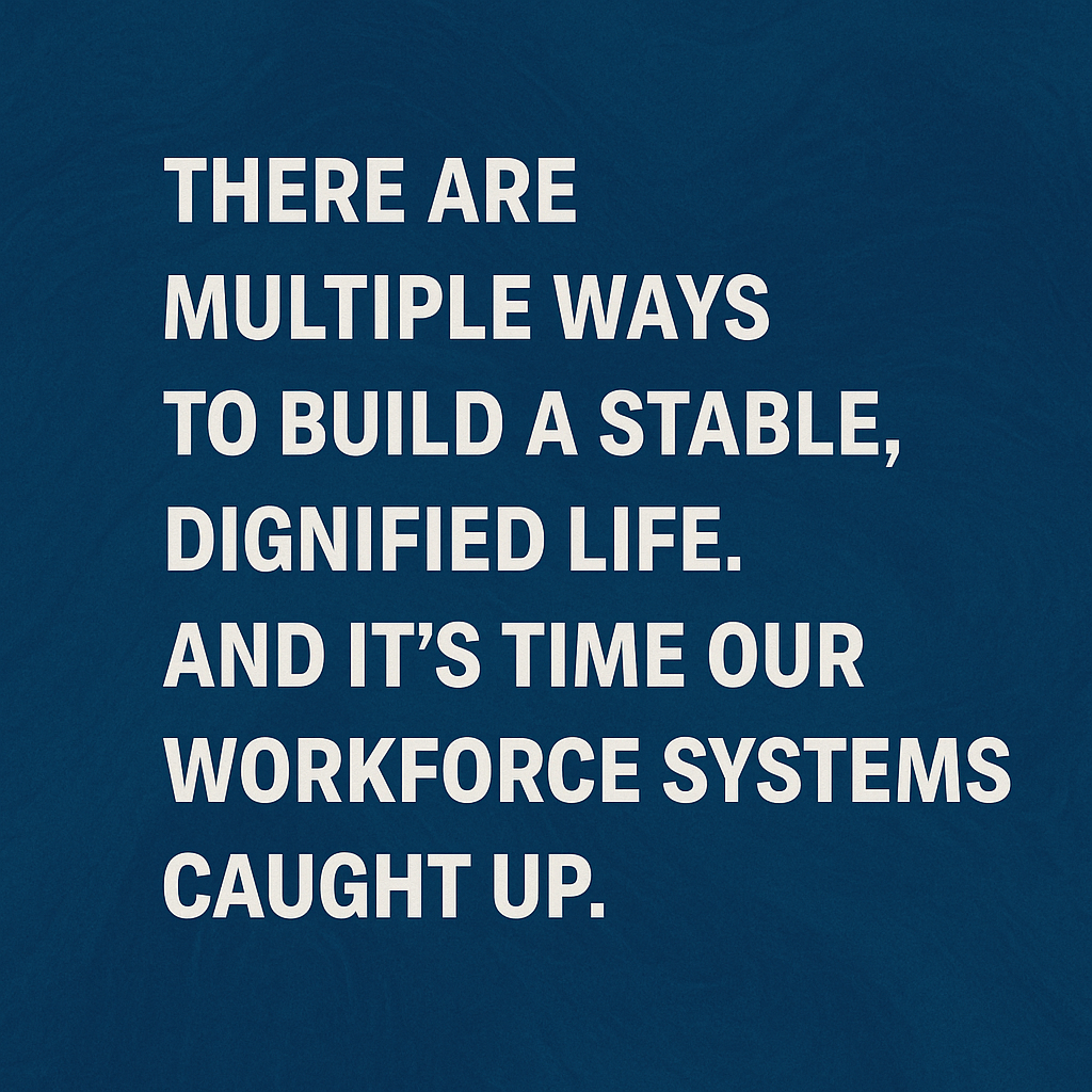 A graphic with a textured dark blue background features bold white text that reads: “There are multiple ways to build a stable, dignified life. And it’s time our workforce systems caught up.” The quote is centered and evenly spaced. A graphic with a textured dark blue background features bold white text that reads: “There are multiple ways to build a stable, dignified life. And it’s time our workforce systems caught up.” The quote is centered and evenly spaced.