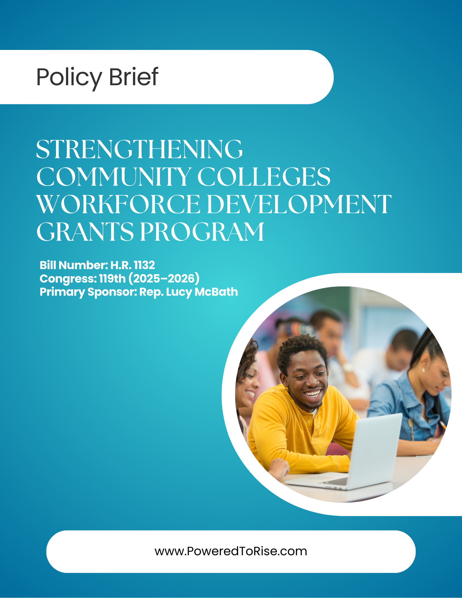 A cover page for a policy brief titled “Strengthening Community Colleges Workforce Development Grants Program” features a gradient blue background and a circular photo of smiling students working on laptops in a classroom. Text includes the bill number (H.R. 1132), Congress session (119th, 2025–2026), and the primary sponsor (Rep. Lucy McBath). The bottom displays the website www.PoweredToRise.com. A cover page for a policy brief titled “Strengthening Community Colleges Workforce Development Grants Program” features a gradient blue background and a circular photo of smiling students working on laptops in a classroom. Text includes the bill number (H.R. 1132), Congress session (119th, 2025–2026), and the primary sponsor (Rep. Lucy McBath). The bottom displays the website www.PoweredToRise.com.