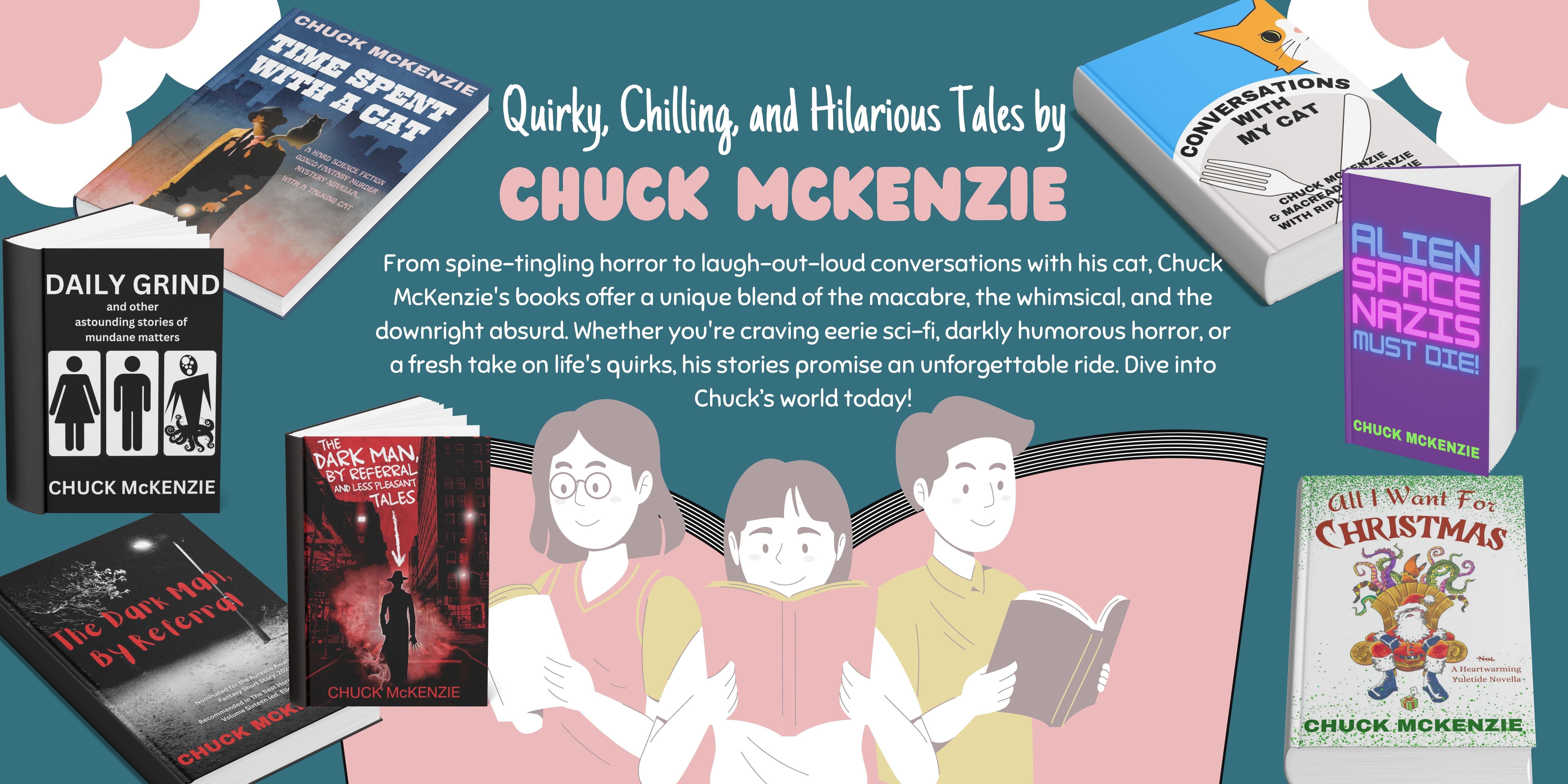 A promotional digital banner featuring Chuck McKenzie’s books, with the title "Quirky, Chilling, and Hilarious Tales by CHUCK MCKENZIE." The background is teal with stylized clouds and illustrations of three people reading. The banner showcases various book covers, including Time Spent with a Cat, Conversations with My Cat, Alien Space Nazis Must Die!, Daily Grind, The Dark Man, by Referral and Less Pleasant Tales, and All I Want for Christmas. The text highlights McKenzie’s unique blend of horror, sci-fi, humor, and the absurd, inviting readers to explore his world. A promotional digital banner featuring Chuck McKenzie’s books, with the title "Quirky, Chilling, and Hilarious Tales by CHUCK MCKENZIE." The background is teal with stylized clouds and illustrations of three people reading. The banner showcases various book covers, including Time Spent with a Cat, Conversations with My Cat, Alien Space Nazis Must Die!, Daily Grind, The Dark Man, by Referral and Less Pleasant Tales, and All I Want for Christmas. The text highlights McKenzie’s unique blend of horror, sci-fi, humor, and the absurd, inviting readers to explore his world.
