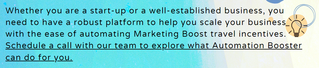 Whether you are a start-up or a well-established business, you need to have a robust platform to help you scale your business with the ease of automating Marketing Boost travel incentives. Schedule a call with our team to explore what Automation Booster can do for you.