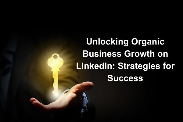 Unlocking Organic Business Growth on LinkedIn: Strategies for Success