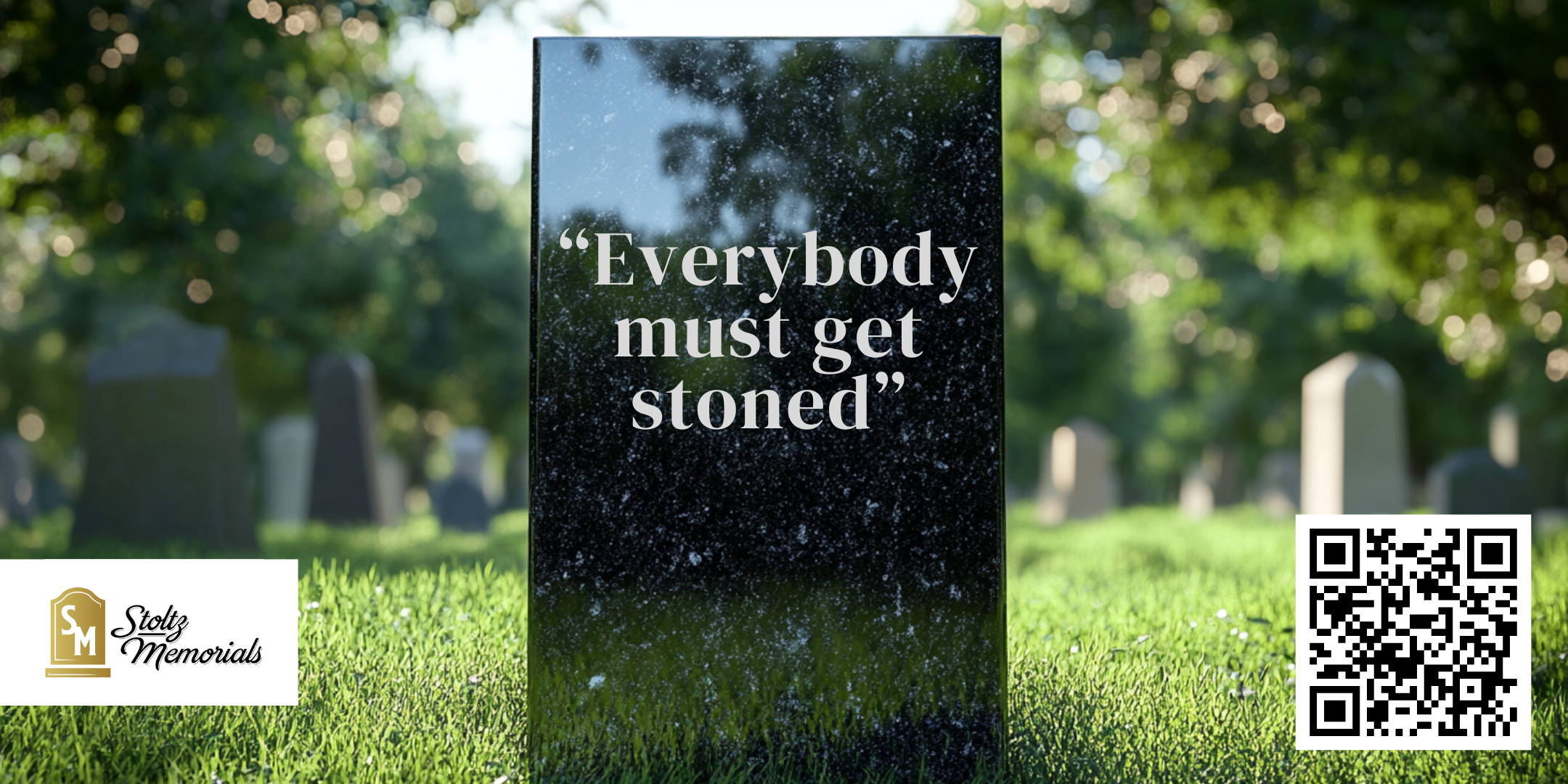 A gravestone in a tranquil, sunlit cemetery with the inscription 'Everybody must get stoned' etched clearly on its polished black surface. The gravestone is surrounded by green grass and out-of-focus gravestones in the background, creating a peaceful and reflective atmosphere. In the bottom left corner, there is the logo of 'Stoltz Memorials,' featuring stylized lettering and a gravestone icon. A QR code is placed in the bottom right corner of the image, offering a modern element in the traditional setting. A gravestone in a tranquil, sunlit cemetery with the inscription 'Everybody must get stoned' etched clearly on its polished black surface. The gravestone is surrounded by green grass and out-of-focus gravestones in the background, creating a peaceful and reflective atmosphere. In the bottom left corner, there is the logo of 'Stoltz Memorials,' featuring stylized lettering and a gravestone icon. A QR code is placed in the bottom right corner of the image, offering a modern element in the traditional setting.