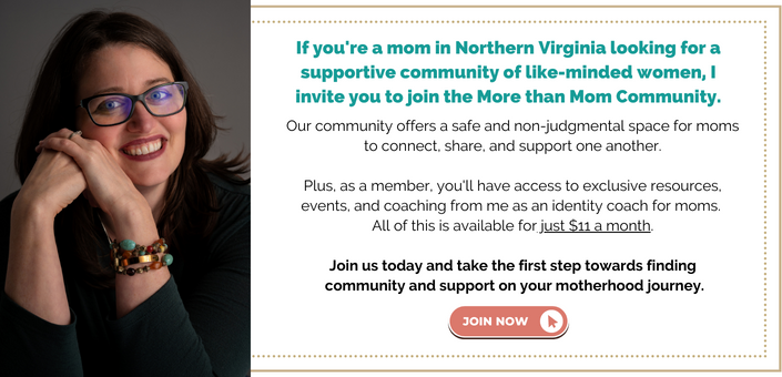 If you're a mom in Northern Virginia looking for a supportive community of like-minded women, I invite you to join More than Mom Community. Our community offers a safe and non-judgmental space for moms to connect, share, and support one another. Plus, as a member, you'll have access to exclusive resources, events, and coaching from me as an identity coach for moms. All of this is available for just $11 a month. Join us today and take the first step towards finding community and support on your motherhood journey.