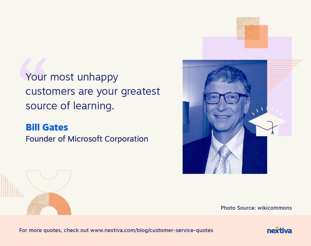 “Your most unhappy customers are your greatest source of learning.” 

— Bill Gates | Founder of Microsoft Corporation