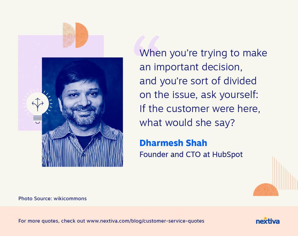 When you’re trying to make an important decision, and you’re sort of divided on the issue, ask yourself: If the customer were here, what would she say?”
 — Dharmesh Shah | Founder and CTO at HubSpot 