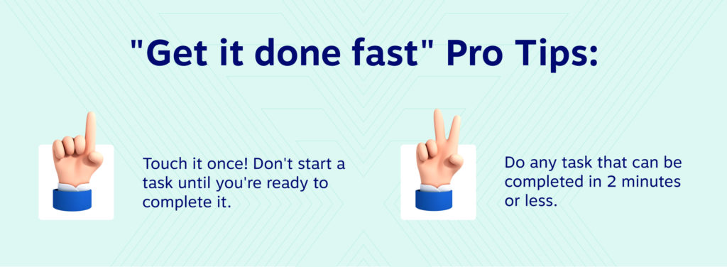 "Get it done fast" Pro Tips: 
1. Touch it once! Don't start a task until you're ready to complete it. 
2. Do any task that can be completed in 2 minutes or less. 