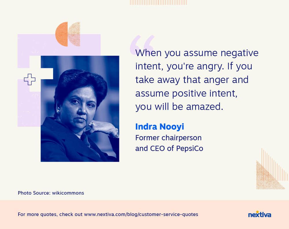 “When you assume negative intent, you’re angry. If you take away that anger and assume positive intent, you will be amazed.” 

— Indra Nooyi | Former chairperson and CEO of PepsiCo