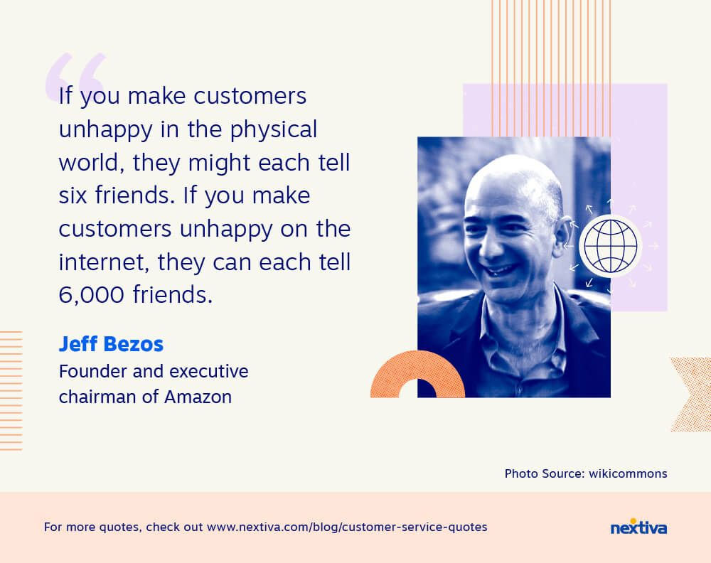 “If you make customers unhappy in the physical world, they might each tell six friends. If you make customers unhappy on the internet, they can each tell 6,000 friends.” 

— Jeff Bezos | Founder and executive chairman of Amazon 