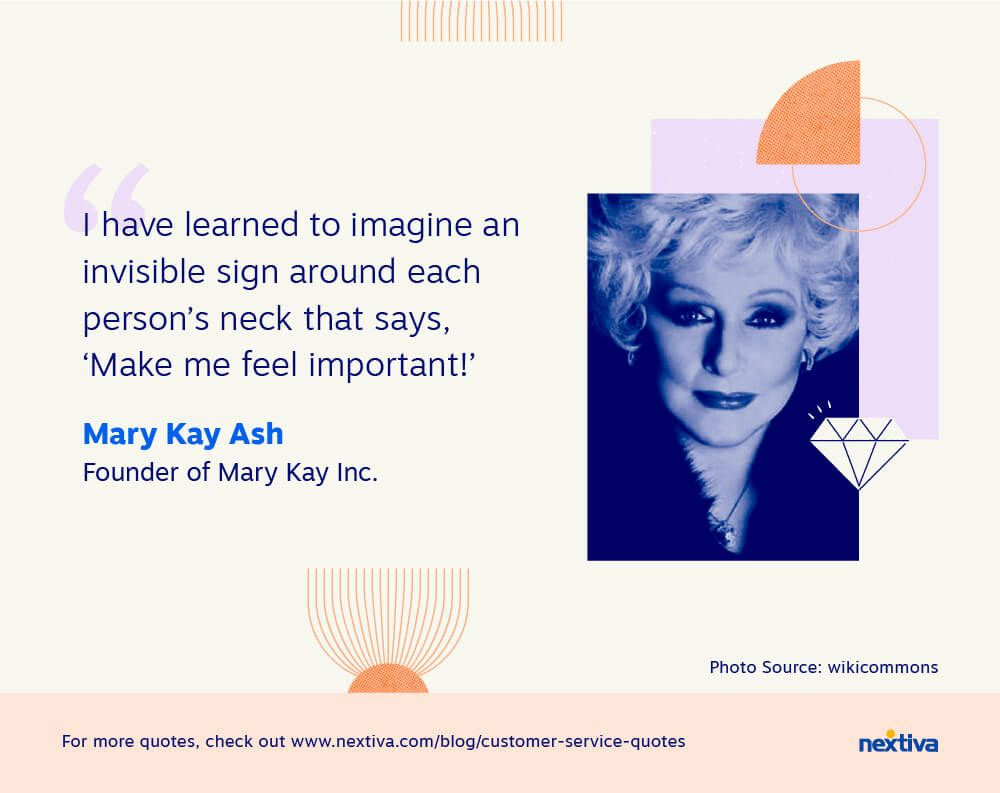 “I have learned to imagine an invisible sign around each person’s neck that says, ‘Make me feel important!’” 

— Mary Kay Ash | Founder of Mary Kay Inc.